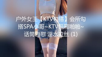 户外女王【KTV勾搭】会所勾搭SPA小哥~KTV包厢啪啪~话筒自慰 淫水拉丝 (1)