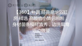 【360】补漏 经典豪华浴缸房 精选 高颜值小情侣啪啪，身材苗条模样清秀，边洗鸳鸯浴边做爱