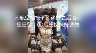 南航空姐被下药迷奸之后浴室里日哭，00后空姐妹妹调教开始