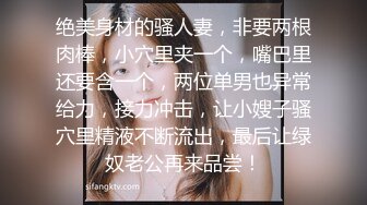 绝美身材的骚人妻，非要两根肉棒，小穴里夹一个，嘴巴里还要含一个，两位单男也异常给力，接力冲击，让小嫂子骚穴里精液不断流出，最后让绿奴老公再来品尝！