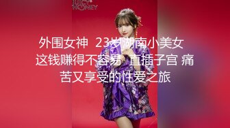 外围女神  23岁湖南小美女  这钱赚得不容易  直插子宫 痛苦又享受的性爱之旅