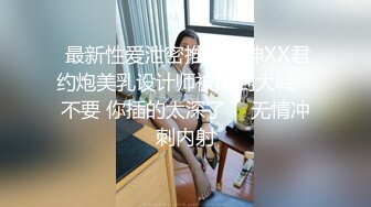  最新性爱泄密推特大神XX君约炮美乳设计师被操到大喊“不要 你插的太深了 ”无情冲刺内射