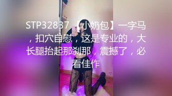 STP32837 【小奶包】一字马，扣穴自慰，这是专业的，大长腿抬起那刹那，震撼了，必看佳作