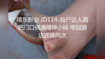 精东影业 JD114-捡尸达人酒吧门口偶遇精神小妹 带回酒店连操两次