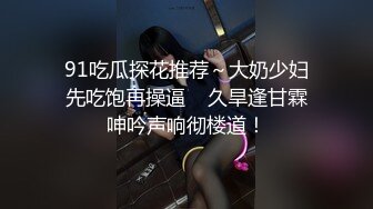 91吃瓜探花推荐～大奶少妇先吃饱再操逼    久旱逢甘霖呻吟声响彻楼道！