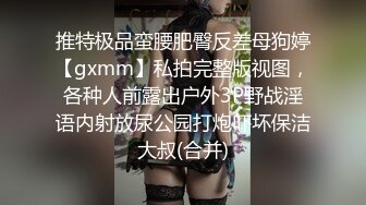 推特极品蛮腰肥臀反差母狗婷【gxmm】私拍完整版视图，各种人前露出户外3P野战淫语内射放尿公园打炮吓坏保洁大叔(合并)