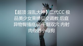 【超顶 淫乱大神】二代CC 极品美少女束缚肛交调教 后庭异物臀搐痉挛 干翻双穴 内射肉便器小母狗