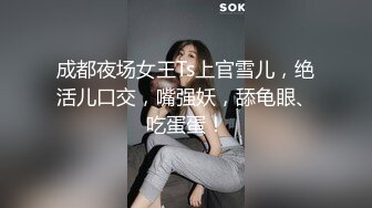 成都夜场女王Ts上官雪儿，绝活儿口交，嘴强妖，舔龟眼、吃蛋蛋！