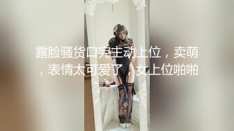 露脸骚货口完主动上位，卖萌，表情太可爱了，女上位啪啪