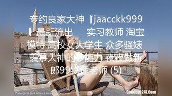 专约良家大神『jaacckk999』最新流出❤️实习教师 淘宝模特 高校女大学生 众多骚婊 羡慕大神的钞能力 夜夜做新郎99物理老师 (5)