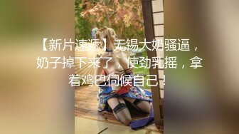 【新片速遞】无锡大奶骚逼，奶子掉下来了，使劲乳摇，拿着鸡巴伺候自己！