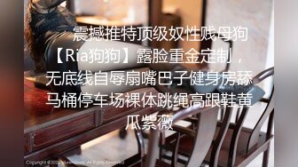 ❤️震撼推特顶级奴性贱母狗【Ria狗狗】露脸重金定制，无底线自辱扇嘴巴子健身房舔马桶停车场裸体跳绳高跟鞋黄瓜紫薇