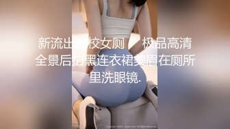 新流出高校女厕❤️极品高清全景后拍黑连衣裙美眉在厕所里洗眼镜.