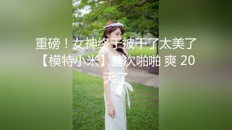 重磅！女神终于被干了太美了【模特小米】首次啪啪 爽 20天了