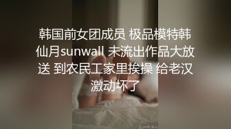 韩国前女团成员 极品模特韩仙月sunwall 未流出作品大放送 到农民工家里挨操 给老汉激动坏了