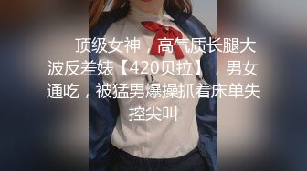 ❤️顶级女神，高气质长腿大波反差婊【420贝拉】，男女通吃，被猛男爆操抓着床单失控尖叫