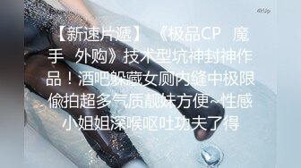 【新速片遞】 《极品CP✅魔手☛外购》技术型坑神封神作品！酒吧躲藏女厕内缝中极限偸拍超多气质靓妹方便~性感小姐姐深喉呕吐功夫了得