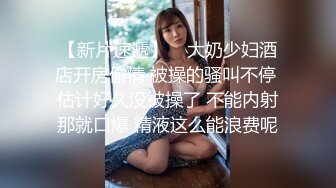 【新片速遞】    大奶少妇酒店开房偷情 被操的骚叫不停 估计好久没被操了 不能内射那就口爆 精液这么能浪费呢