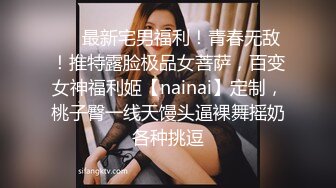 ❤️最新宅男福利！青春无敌！推特露脸极品女菩萨，百变女神福利姬【nainai】定制，桃子臀一线天馒头逼裸舞摇奶各种挑逗