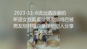 2023-11-6流出酒店偷拍❤️听话女友跪着给男友舔鸡巴被男友掰开骚穴录像给别人分享也不反抗