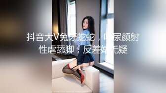 抖音大V兔牙蛇蛇，喝尿颜射性虐舔脚，反差婊无疑