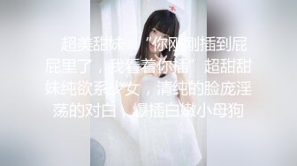 ✿超美甜妹✿“你刚刚插到屁屁里了，我看着你插”超甜甜妹纯欲系少女，清纯的脸庞淫荡的对白，爆插白嫩小母狗