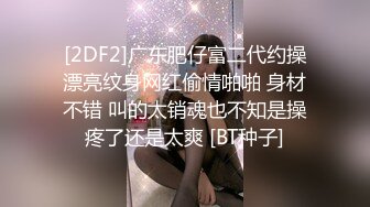 [2DF2]广东肥仔富二代约操漂亮纹身网红偷情啪啪 身材不错 叫的太销魂也不知是操疼了还是太爽 [BT种子]