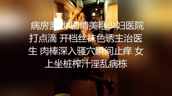  病房激战 剧情美艳少妇医院打点滴 开档丝袜色诱主治医生 肉棒深入骚穴瞬间止痒 女上坐桩榨汁淫乱病栋