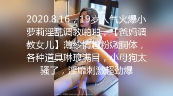 2020.8.16，19岁人气火爆小萝莉淫乱调教啪啪，【爸妈调教女儿】薄纱情趣粉嫩胴体，各种道具琳琅满目，小母狗太骚了，淫靡刺激超劲爆