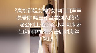 ?高挑御姐女神?女神口口声声说爱你 嘴里却含着别人的鸡，老公刚上班，约小哥哥来家 在房间里被后入最后射满丝袜腿