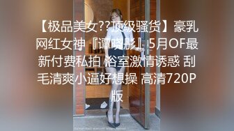 【极品美女??顶级骚货】豪乳网红女神『谭晓彤』5月OF最新付费私拍 浴室激情诱惑 刮毛清爽小逼好想操 高清720P版