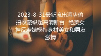 2023-8-31最新流出酒店偷拍收藏级超高清新台❤绝美女神反差婊模特身材美女和男友激情