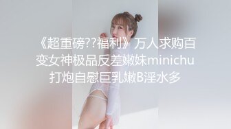 《超重磅??福利》万人求购百变女神极品反差嫩妹minichu打炮自慰巨乳嫩B淫水多