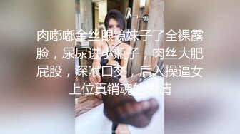 肉嘟嘟金丝眼镜妹子了全裸露脸，尿尿进小瓶子，肉丝大肥屁股，深喉口交，后入操逼女上位真销魂的表情