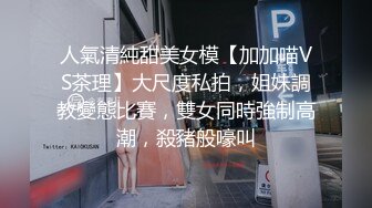 人氣清純甜美女模【加加喵VS茶理】大尺度私拍，姐妹調教變態比賽，雙女同時強制高潮，殺豬般嚎叫