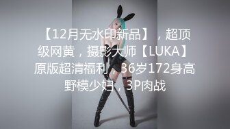 【12月无水印新品】，超顶级网黄，摄影大师【LUKA】原版超清福利，36岁172身高野模少妇，3P肉战