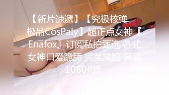 【新片速遞】【究极核弹❤️极品CosPaly】超正点女神『Enafox』订阅私拍甄选 各式女神口爱跪舔 完美露脸 高清1080P版 