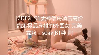 [2DF2] 91大神信哥酒店高价约炮极品身材的外围女 完美露脸 - soav[BT种子]