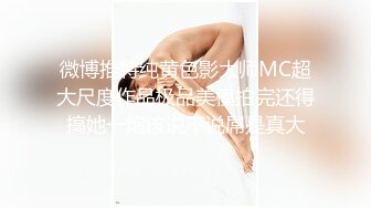 微博推特纯黄色影大师MC超大尺度作品极品美模拍完还得搞她一炮该说不说屌是真大