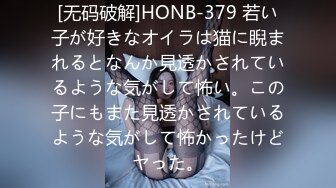 [无码破解]HONB-379 若い子が好きなオイラは猫に睨まれるとなんか見透かされているような気がして怖い。この子にもまた見透かされているような気がして怖かったけどヤった。