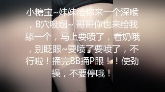 小糖宝~妹妹给你来一个深喉，B穴吸烟~ 哥哥你也来给我舔一个，马上要喷了，看奶哦，别眨眼~要喷了要喷了，不行啦！捅完BB捅P眼！！使劲操，不要停哦！