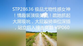 STP28636 极品尤物性感女神！情趣装顶级美腿！跪地抓起大屌吸吮，大屁股骑乘位深插，站立后入撞击爽翻 VIP0600