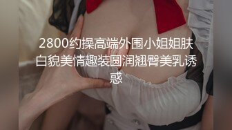 2800约操高端外围小姐姐肤白貌美情趣装圆润翘臀美乳诱惑