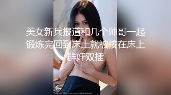 美女新兵报道和几个帅哥一起锻炼完回到床上就被按在床上群奸双插