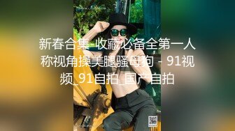 新春合集-收藏必备全第一人称视角操美腿骚母狗 - 91视频_91自拍_国产自拍