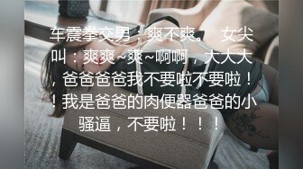 车震拳交男：爽不爽。  女尖叫：爽爽~爽~啊啊，大大大，爸爸爸爸我不要啦不要啦！！我是爸爸的肉便器爸爸的小骚逼，不要啦！！！