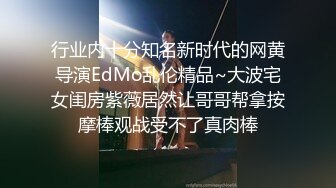 行业内十分知名新时代的网黄导演EdMo乱伦精品~大波宅女闺房紫薇居然让哥哥帮拿按摩棒观战受不了真肉棒