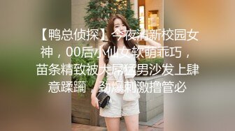 【鸭总侦探】今夜清新校园女神，00后小仙女软萌乖巧，苗条精致被大屌猛男沙发上肆意蹂躏，劲爆刺激撸管必