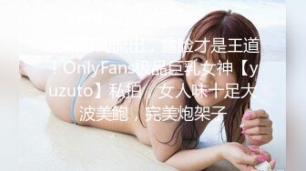 最新订阅流出，露脸才是王道！OnlyFans极品巨乳女神【yuzuto】私拍，女人味十足大波美鲍，完美炮架子