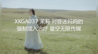 XKGA037 茉莉 对昏迷妈妈的强制插入治疗 星空无限传媒